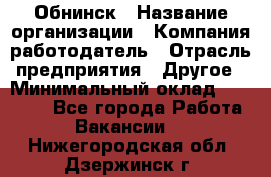 Обнинск › Название организации ­ Компания-работодатель › Отрасль предприятия ­ Другое › Минимальный оклад ­ 28 500 - Все города Работа » Вакансии   . Нижегородская обл.,Дзержинск г.
